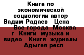 Книга по экономической социологии автор Вадим Радаев › Цена ­ 400 - Все города, Москва г. Книги, музыка и видео » Книги, журналы   . Адыгея респ.